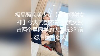 极品骚浪美少女【颜射颜射女神】今天闺蜜不在 小美女独占两个男同学的大屌玩3P 前怼后操爽翻天