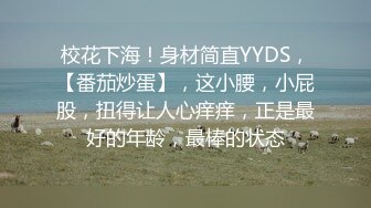 校花下海！身材简直YYDS，【番茄炒蛋】，这小腰，小屁股，扭得让人心痒痒，正是最好的年龄，最棒的状态