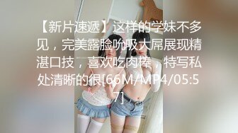 【新片速遞】这样的学妹不多见，完美露脸吮吸大屌展现精湛口技，喜欢吃肉棒，特写私处清晰的很[66M/MP4/05:57]