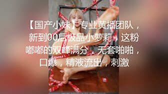 【国产小妹】专业黄播团队，新到00后极品小萝莉，这粉嘟嘟的双峰满分，无套啪啪，口爆，精液流出，刺激