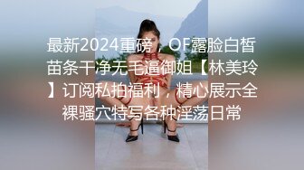 最新2024重磅，OF露脸白皙苗条干净无毛逼御姐【林美玲】订阅私拍福利，精心展示全裸骚穴特写各种淫荡日常