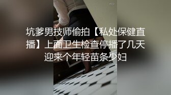 坑爹男技师偷拍【私处保健直播】上面卫生检查停播了几天迎来个年轻苗条少妇