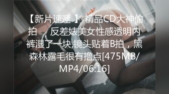 【新片速遞 】 精品CD大神偷拍❤️反差婊美女性感透明内裤湿了一块,镜头贴着B拍，黑森林露毛很有撸点[475MB/MP4/06:16]