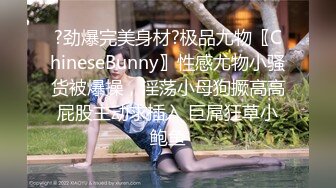 ?劲爆完美身材?极品尤物〖ChineseBunny〗性感尤物小骚货被爆操，淫荡小母狗撅高高屁股主动求插入 巨屌狂草小鲍鱼