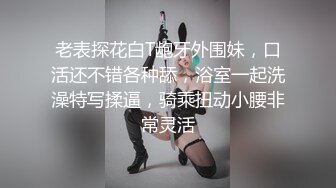 老表探花白T龅牙外围妹，口活还不错各种舔，浴室一起洗澡特写揉逼，骑乘扭动小腰非常灵活