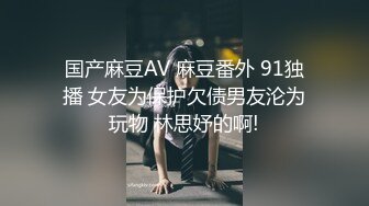 国产麻豆AV 麻豆番外 91独播 女友为保护欠债男友沦为玩物 林思妤的啊!