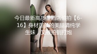 今日最新高质量酒店偷拍【6-16】身材苗条的美腿清纯学生妹，又被拍到打炮