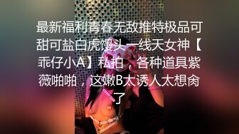 最新福利青春无敌推特极品可甜可盐白虎馒头一线天女神【乖仔小A】私拍，各种道具紫薇啪啪，这嫩B太诱人太想肏了