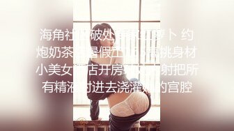 海角社区破处专家红萝卜 约炮奶茶店暑假工165高挑身材小美女酒店开房破处内射把所有精液射进去浇灌她的宫腔