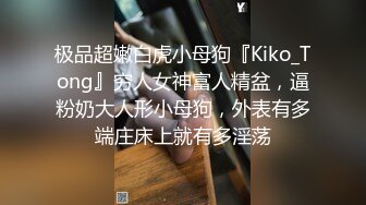 极品超嫩白虎小母狗『Kiko_Tong』穷人女神富人精盆，逼粉奶大人形小母狗，外表有多端庄床上就有多淫荡