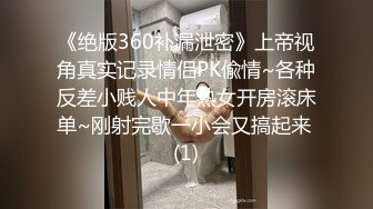 《绝版360补漏泄密》上帝视角真实记录情侣PK偸情~各种反差小贱人中年熟女开房滚床单~刚射完歇一小会又搞起来 (1)