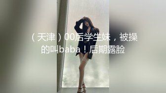 （天津）00后学生妹，被操的叫baba！后期露脸