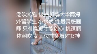 潮吹尤物 极品加拿大华裔海外留学生 小水水 性爱灵感画师 只有高潮才能创作 挑逗胴体潮吹 女上位抽插爆射女神