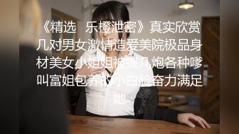 《精选✅乐橙泄密》真实欣赏几对男女激情造爱美院极品身材美女小姐姐被搞几炮各种嗲叫富姐包养的小白脸奋力满足她