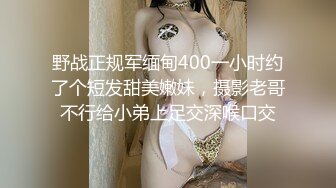 野战正规军缅甸400一小时约了个短发甜美嫩妹，摄影老哥不行给小弟上足交深喉口交