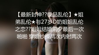 【最新封神??极品乱伦】★姐弟乱伦★与27岁D奶姐姐乱伦之恋??姐姐结婚前夕最后一次啪啪 穿婚纱操两次内射两次