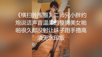 《横扫外围圈》二师兄小胖约炮说话声音温柔的整胸美女啪啪很久都没射让妹子用手撸高清无水印版