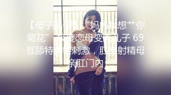 【母子乱伦】“妈妈我想艹你菊花” 极度恋母变态儿子 69互舔特爽特刺激，肛交射精母亲肛门内