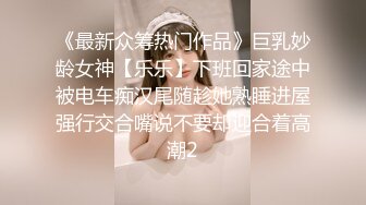 《最新众筹热门作品》巨乳妙龄女神【乐乐】下班回家途中被电车痴汉尾随趁她熟睡进屋强行交合嘴说不要却迎合着高潮2