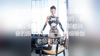 性感尤物御姐女神“这么着急射干嘛，我老公不会家的，我来，我来动” 把小哥哥都兴奋的跟个小泰迪一样纤细瑜伽老师被猛干