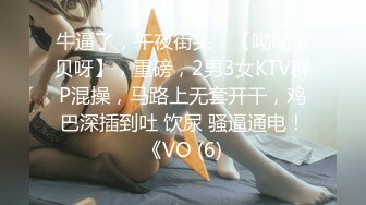 牛逼了，午夜街头，【呦呦宝贝呀】，重磅，2男3女KTV群P混操，马路上无套开干，鸡巴深插到吐 饮尿 骚逼通电！《VO (6)