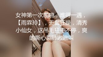 女神第一次啪啪，难得一遇，【雨霖玲】，无套狂操，清秀小仙女，这吊毛狂干不停，爽的撕心裂肺嗷嗷叫