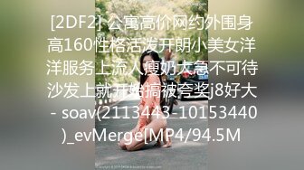 [2DF2] 公寓高价网约外围身高160性格活泼开朗小美女洋洋服务上流人瘦奶大急不可待沙发上就开始搞被夸奖j8好大 - soav(2113443-10153440)_evMerge[MP4/94.5M