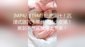 [MP4/ 939M] 白虎淫汁！沉浸式舔穴！黑丝过膝小皮裙！爽到不想从我身上下来！