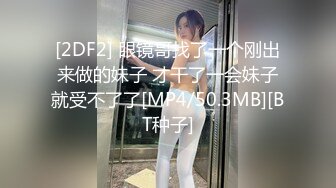 [2DF2] 眼镜哥找了一个刚出来做的妹子 才干了一会妹子就受不了了[MP4/50.3MB][BT种子]