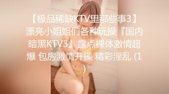 【极品稀缺KTV里那些事3】漂亮小姐姐们各种玩操『国内暗黑KTV3』露点裸体激情超爆 包房激情开操 精彩淫乱 (1)