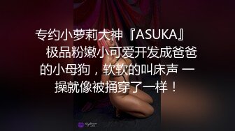 专约小萝莉大神『ASUKA』❤️极品粉嫩小可爱开发成爸爸的小母狗，软软的叫床声 一操就像被捅穿了一样！