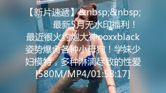 【新片速遞】&nbsp;&nbsp;⚫️⚫️最新5月无水印福利！最近很火约炮大神ooxxblack姿势爆肏各种小母狗！学妹少妇模特，多种淋漓尽致的性爱[580M/MP4/01:58:17]