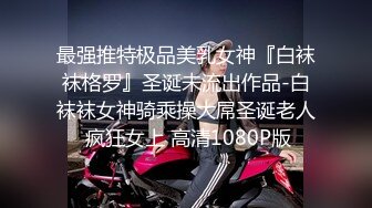 最强推特极品美乳女神『白袜袜格罗』圣诞未流出作品-白袜袜女神骑乘操大屌圣诞老人 疯狂女上 高清1080P版