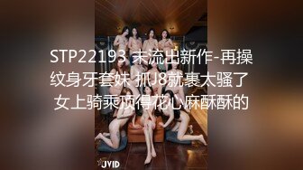 STP22193 未流出新作-再操纹身牙套妹 抓J8就裹太骚了 女上骑乘顶得花心麻酥酥的