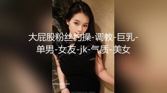 大屁股粉丝约操-调教-巨乳-单男-女友-jk-气质-美女