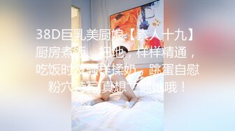 38D巨乳美厨娘【素人十九】厨房煮饭、扫地，样样精通，吃饭时发骚样揉奶，跳蛋自慰 粉穴特写,真想艹翻她哦！