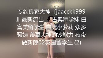 专约良家大神『jaacckk999』最新流出❤️古典舞学妹 白富美留学生 白虎小萝莉 众多骚婊 羡慕大神的钞能力 夜夜做新郎02英国留学生 (2)