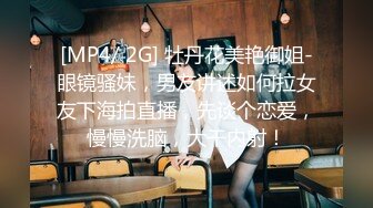 [MP4/ 2G] 牡丹花美艳御姐-眼镜骚妹，男友讲述如何拉女友下海拍直播，先谈个恋爱，慢慢洗脑，大干内射！