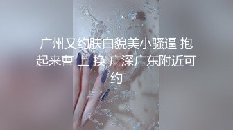 广州又约肤白貌美小骚逼 抱起来曹 上 换 广深广东附近可约