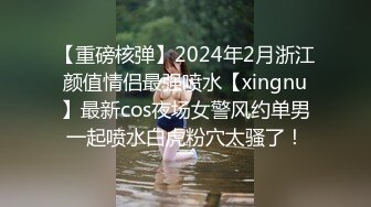 【重磅核弹】2024年2月浙江颜值情侣最强喷水【xingnu】最新cos夜场女警风约单男一起喷水白虎粉穴太骚了！