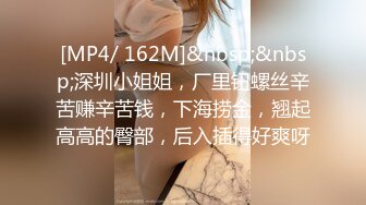 [MP4/ 162M]&nbsp;&nbsp;深圳小姐姐，厂里钮螺丝辛苦赚辛苦钱，下海捞金，翘起高高的臀部，后入插得好爽呀