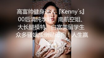 高富帅健身达人『Kenny`s』00后清纯学妹、南航空姐、大长腿模特、白富美留学生 众多骚婊成倒贴母狗！人生赢家1