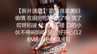 【新片速遞】 韵味良家美妇偷情 在厨房吃鸡 洗了吗 洗了 哎呀妈呀 技术真不错 口的小伙不停叫妈呀 笑的好开心[128MB/MP4/01:45]