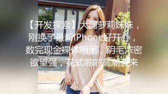 【开发探索】大胸萝莉妹妹，刚换了最新iPhone好开心，数完现金裸体相见，阴毛浓密欲望强，花式啪啪高潮袭来