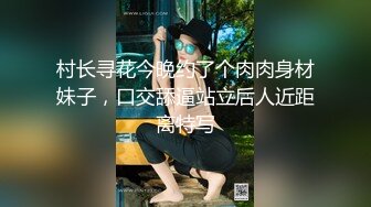 村长寻花今晚约了个肉肉身材妹子，口交舔逼站立后人近距离特写