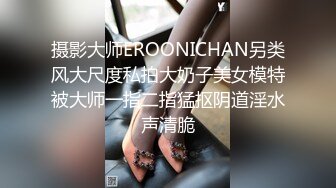 摄影大师EROONICHAN另类风大尺度私拍大奶子美女模特被大师一指二指猛抠阴道淫水声清脆