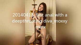 20140418_first anal with a deepthroating diva_moxxy minx