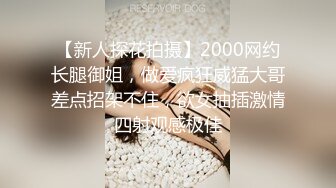 【新人探花拍摄】2000网约长腿御姐，做爱疯狂威猛大哥差点招架不住，欲女抽插激情四射观感极佳