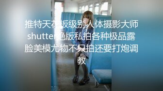 推特天花板级别人体摄影大师shutter绝版私拍各种极品露脸美模尤物不只拍还要打炮调教