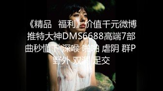 《精品⭐福利》价值千元微博推特大神DMS6688高端7部曲秒懂下 深喉 啪啪 虐阴 群P 野外 双洞 足交